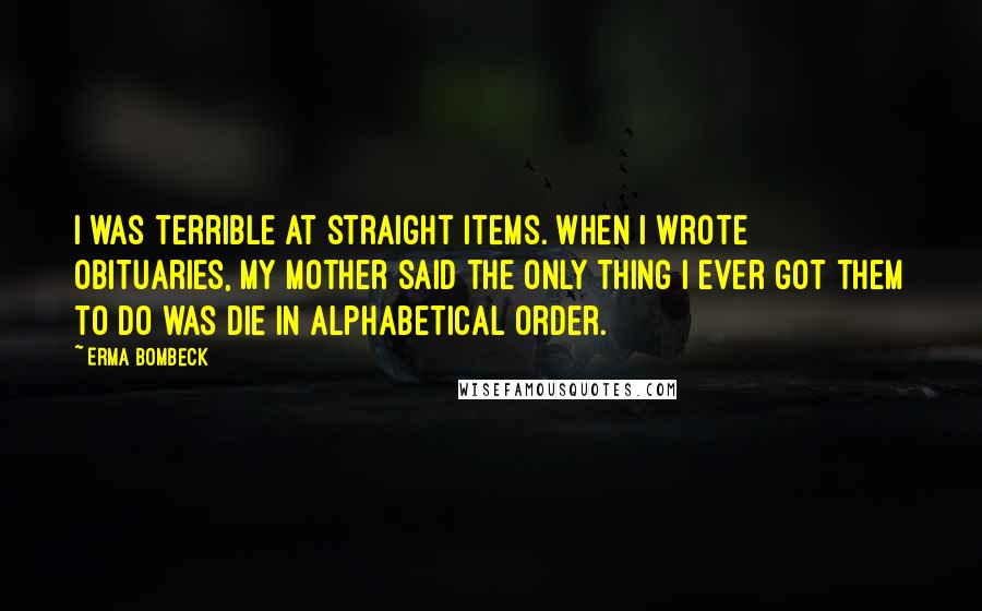 Erma Bombeck Quotes: I was terrible at straight items. When I wrote obituaries, my mother said the only thing I ever got them to do was die in alphabetical order.