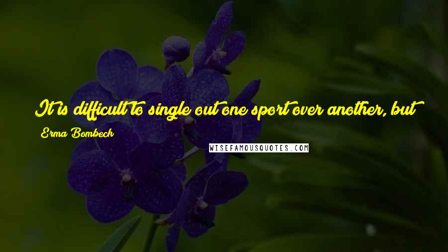 Erma Bombeck Quotes: It is difficult to single out one sport over another, but if I have to name one in my separation suit, it will undoubtedly be football.