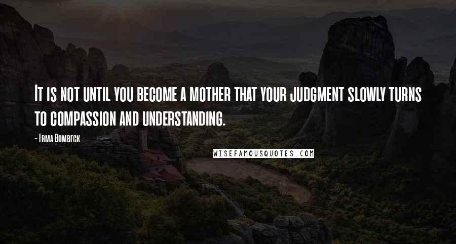 Erma Bombeck Quotes: It is not until you become a mother that your judgment slowly turns to compassion and understanding.
