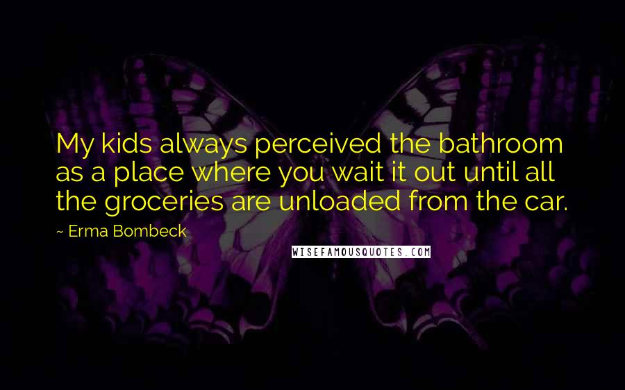 Erma Bombeck Quotes: My kids always perceived the bathroom as a place where you wait it out until all the groceries are unloaded from the car.