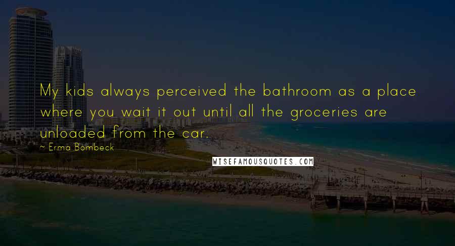 Erma Bombeck Quotes: My kids always perceived the bathroom as a place where you wait it out until all the groceries are unloaded from the car.