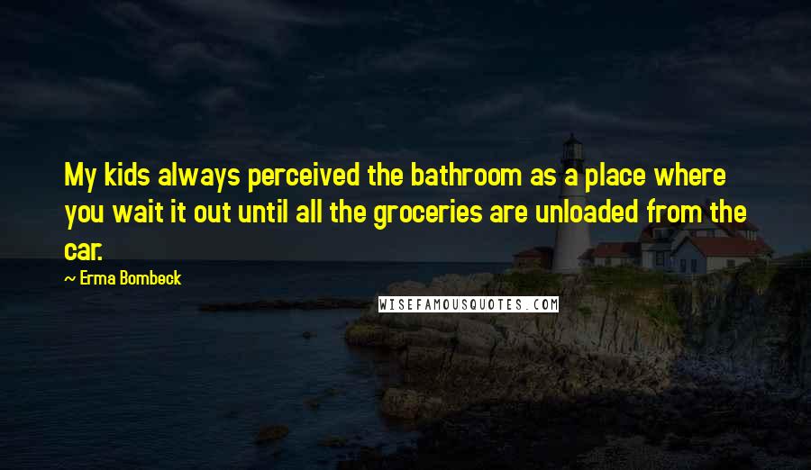 Erma Bombeck Quotes: My kids always perceived the bathroom as a place where you wait it out until all the groceries are unloaded from the car.