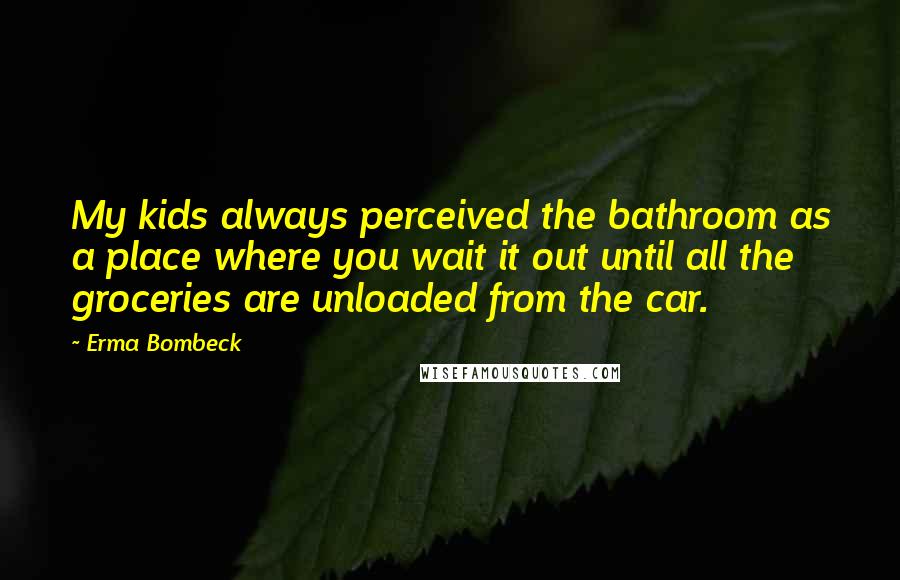 Erma Bombeck Quotes: My kids always perceived the bathroom as a place where you wait it out until all the groceries are unloaded from the car.