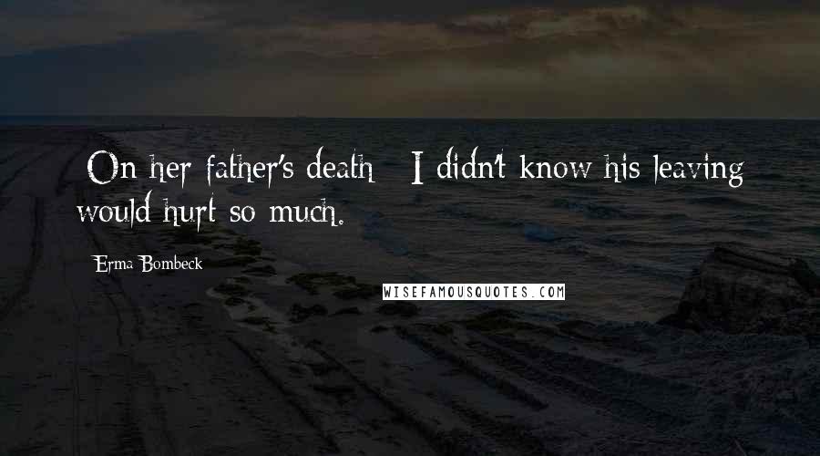 Erma Bombeck Quotes: [On her father's death:] I didn't know his leaving would hurt so much.