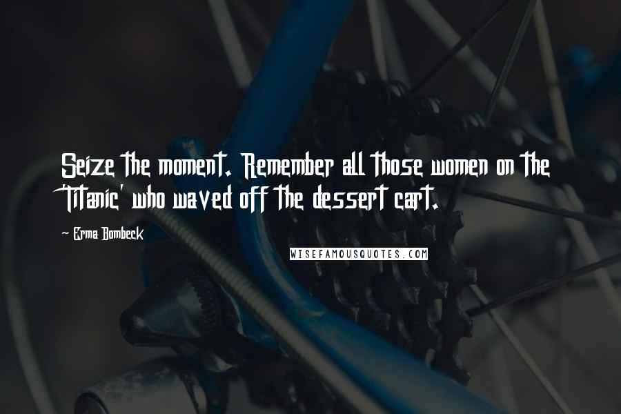 Erma Bombeck Quotes: Seize the moment. Remember all those women on the 'Titanic' who waved off the dessert cart.
