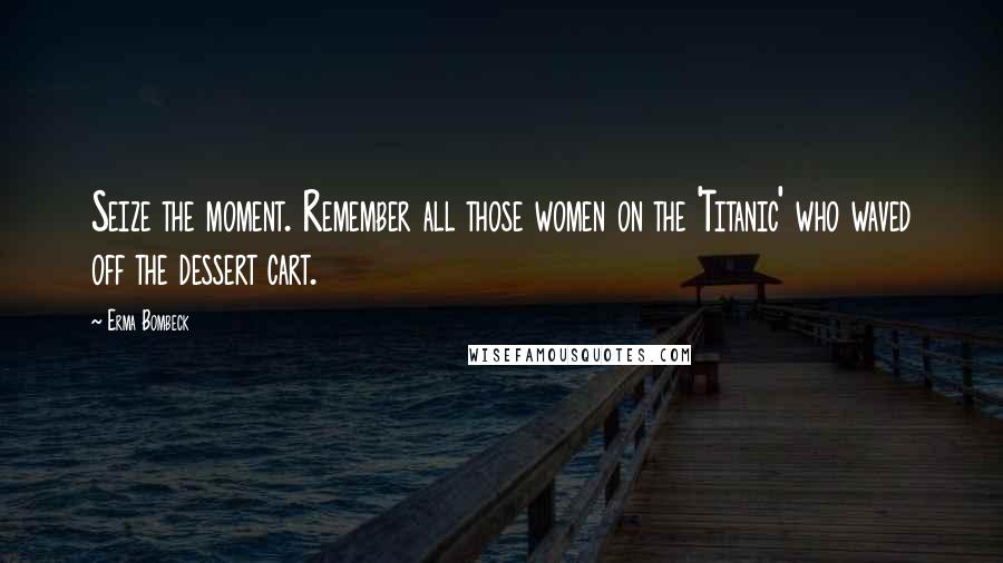 Erma Bombeck Quotes: Seize the moment. Remember all those women on the 'Titanic' who waved off the dessert cart.