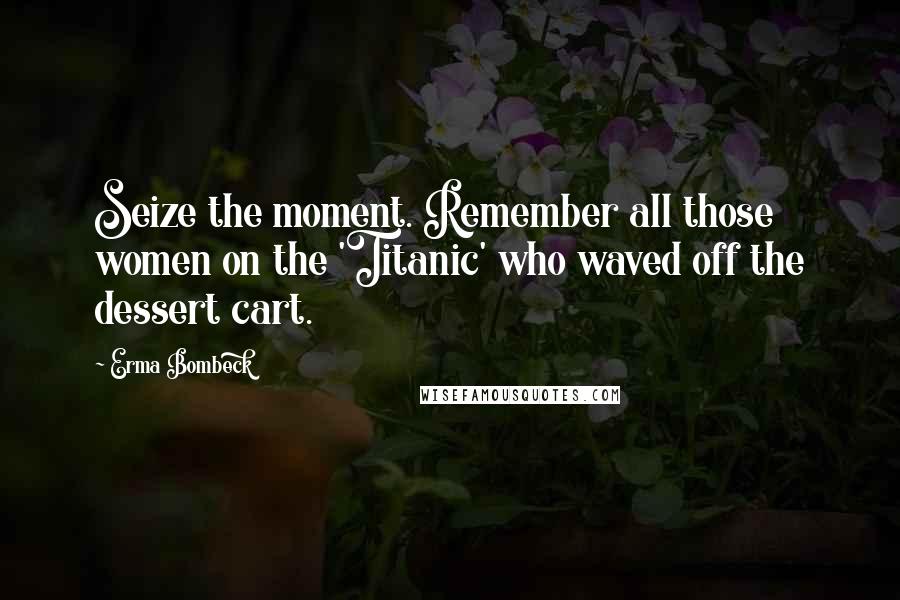 Erma Bombeck Quotes: Seize the moment. Remember all those women on the 'Titanic' who waved off the dessert cart.