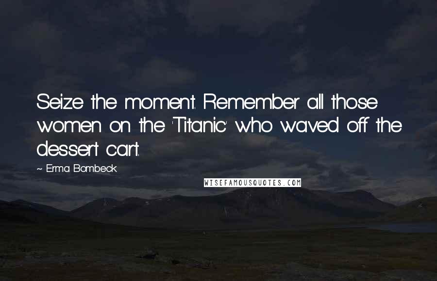 Erma Bombeck Quotes: Seize the moment. Remember all those women on the 'Titanic' who waved off the dessert cart.