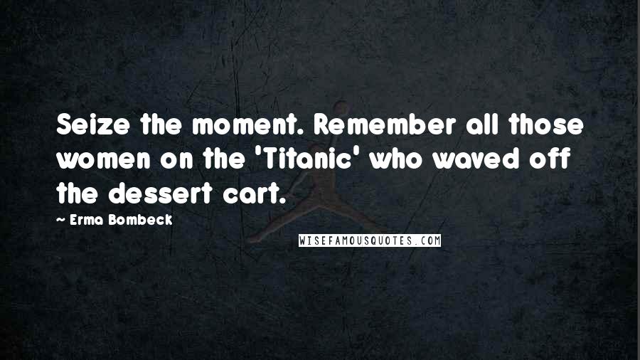 Erma Bombeck Quotes: Seize the moment. Remember all those women on the 'Titanic' who waved off the dessert cart.