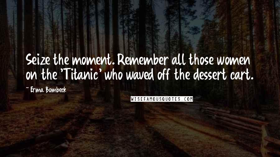 Erma Bombeck Quotes: Seize the moment. Remember all those women on the 'Titanic' who waved off the dessert cart.
