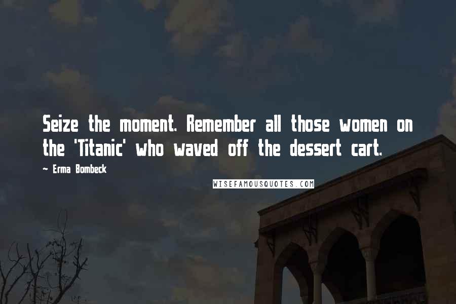 Erma Bombeck Quotes: Seize the moment. Remember all those women on the 'Titanic' who waved off the dessert cart.