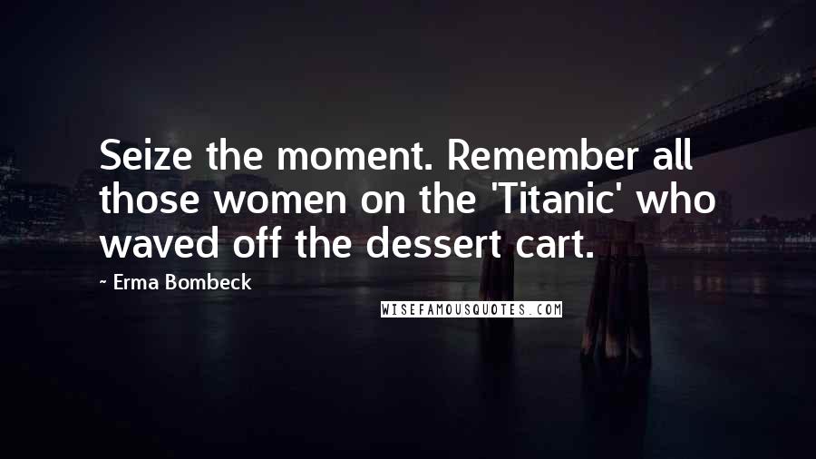 Erma Bombeck Quotes: Seize the moment. Remember all those women on the 'Titanic' who waved off the dessert cart.