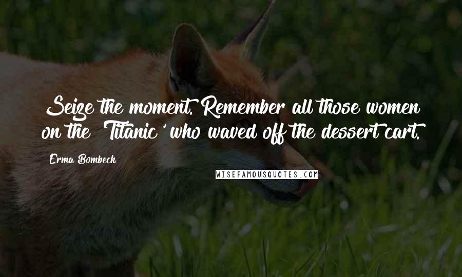Erma Bombeck Quotes: Seize the moment. Remember all those women on the 'Titanic' who waved off the dessert cart.