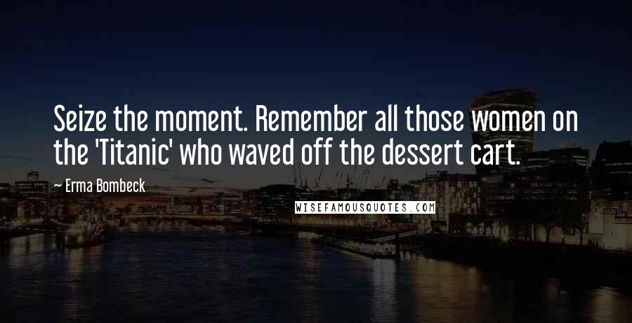 Erma Bombeck Quotes: Seize the moment. Remember all those women on the 'Titanic' who waved off the dessert cart.