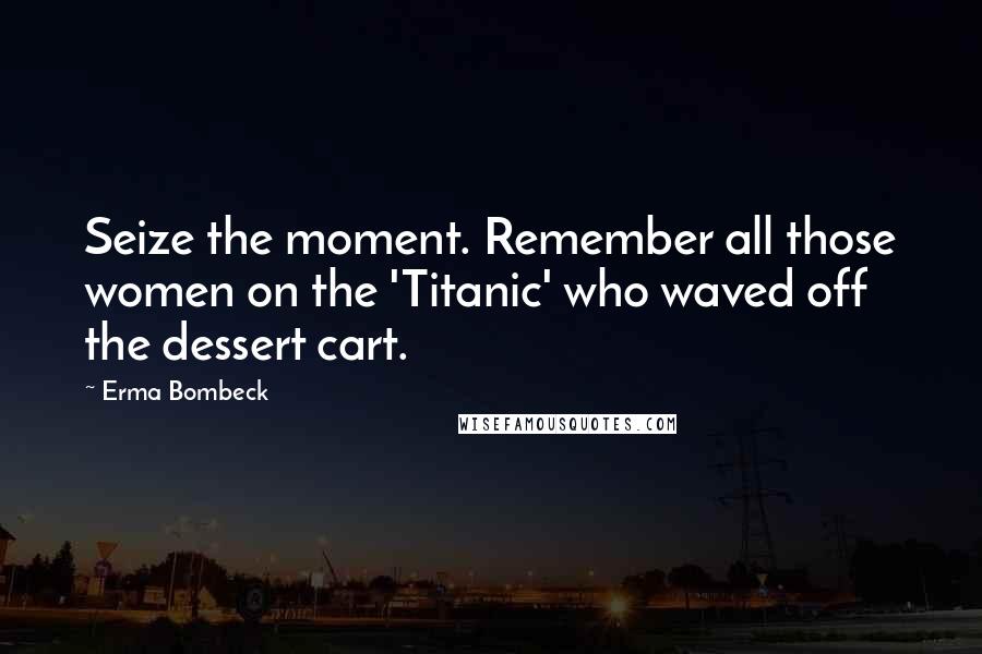 Erma Bombeck Quotes: Seize the moment. Remember all those women on the 'Titanic' who waved off the dessert cart.