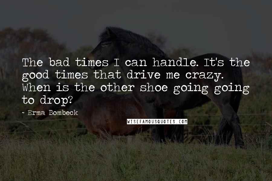 Erma Bombeck Quotes: The bad times I can handle. It's the good times that drive me crazy. When is the other shoe going going to drop?