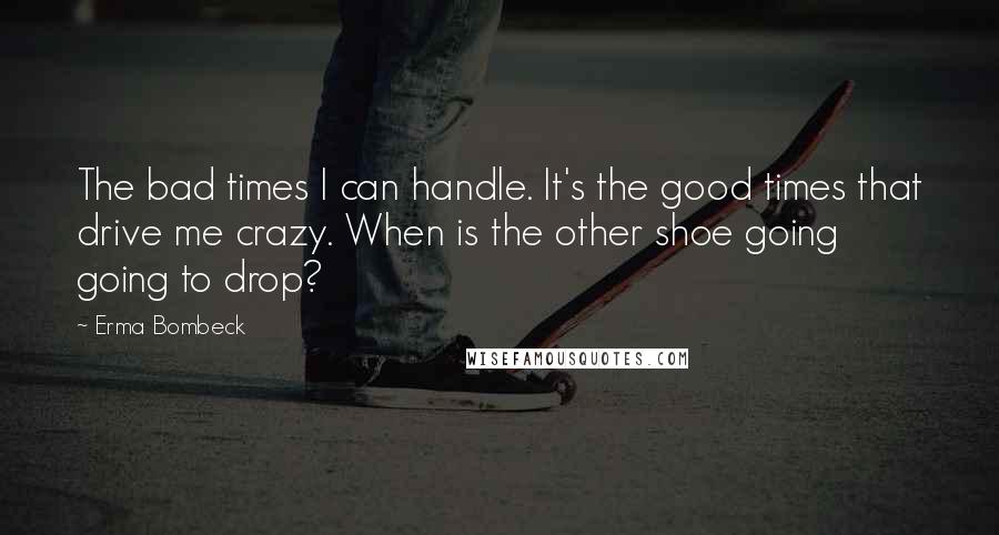 Erma Bombeck Quotes: The bad times I can handle. It's the good times that drive me crazy. When is the other shoe going going to drop?