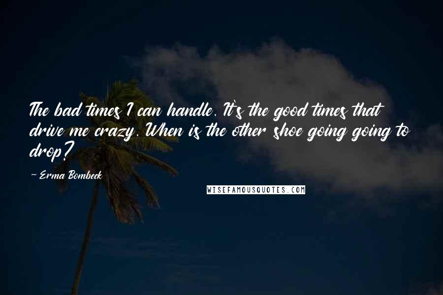 Erma Bombeck Quotes: The bad times I can handle. It's the good times that drive me crazy. When is the other shoe going going to drop?