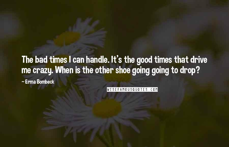 Erma Bombeck Quotes: The bad times I can handle. It's the good times that drive me crazy. When is the other shoe going going to drop?