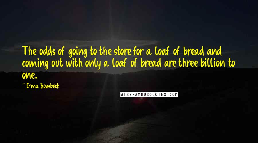 Erma Bombeck Quotes: The odds of going to the store for a loaf of bread and coming out with only a loaf of bread are three billion to one.