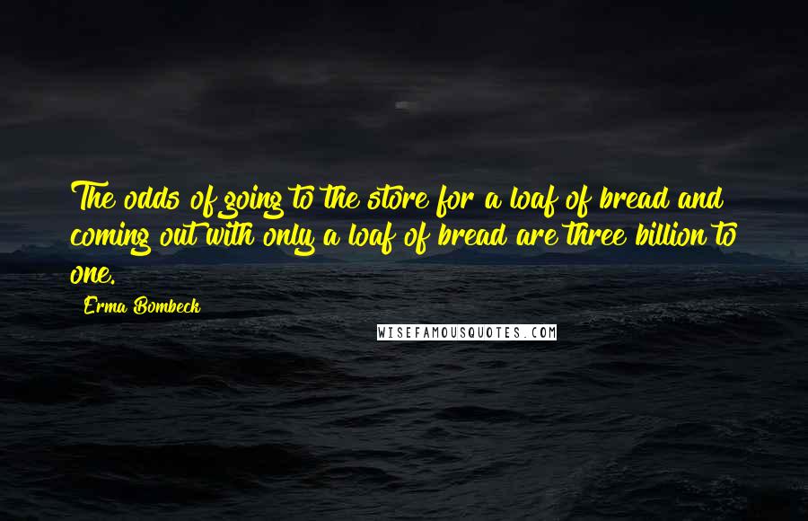 Erma Bombeck Quotes: The odds of going to the store for a loaf of bread and coming out with only a loaf of bread are three billion to one.