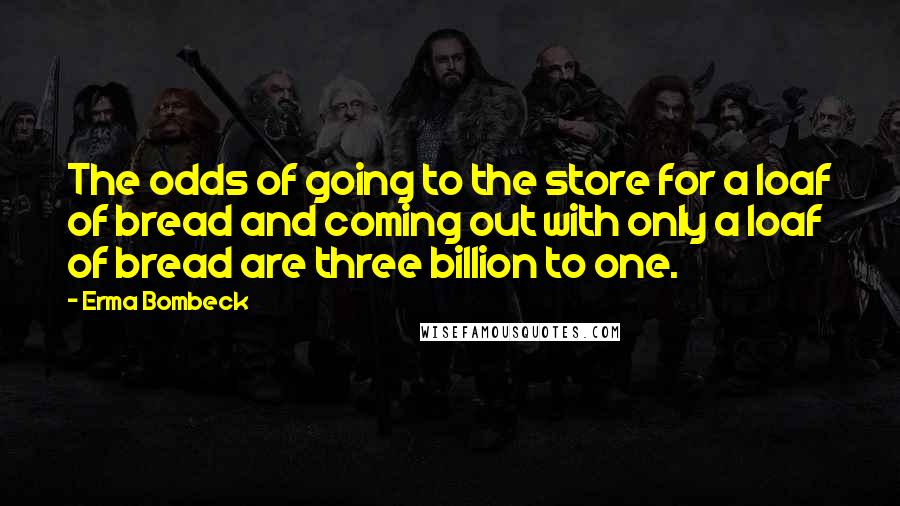 Erma Bombeck Quotes: The odds of going to the store for a loaf of bread and coming out with only a loaf of bread are three billion to one.