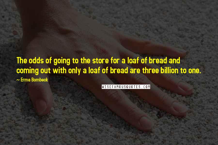 Erma Bombeck Quotes: The odds of going to the store for a loaf of bread and coming out with only a loaf of bread are three billion to one.