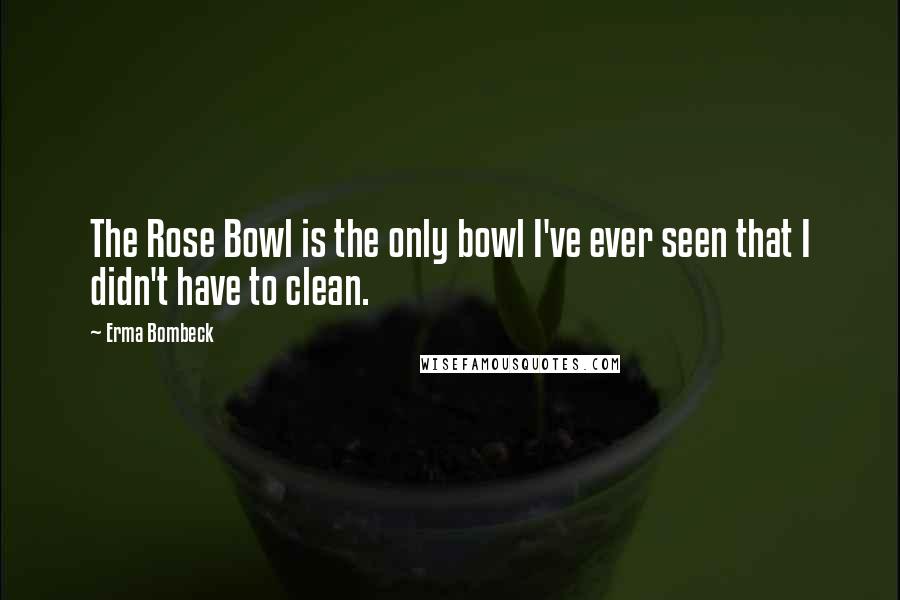 Erma Bombeck Quotes: The Rose Bowl is the only bowl I've ever seen that I didn't have to clean.