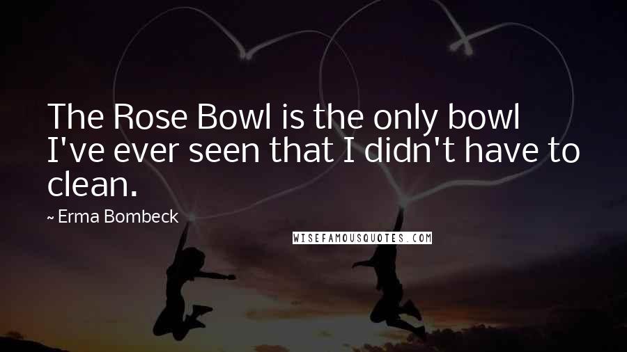 Erma Bombeck Quotes: The Rose Bowl is the only bowl I've ever seen that I didn't have to clean.