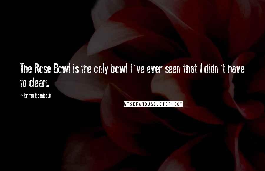 Erma Bombeck Quotes: The Rose Bowl is the only bowl I've ever seen that I didn't have to clean.