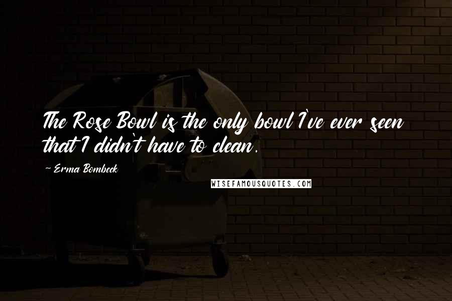 Erma Bombeck Quotes: The Rose Bowl is the only bowl I've ever seen that I didn't have to clean.