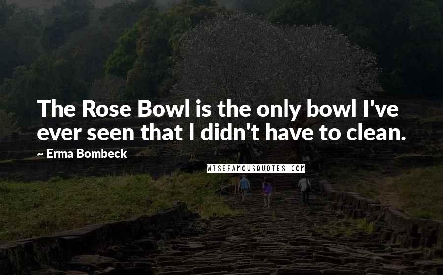 Erma Bombeck Quotes: The Rose Bowl is the only bowl I've ever seen that I didn't have to clean.