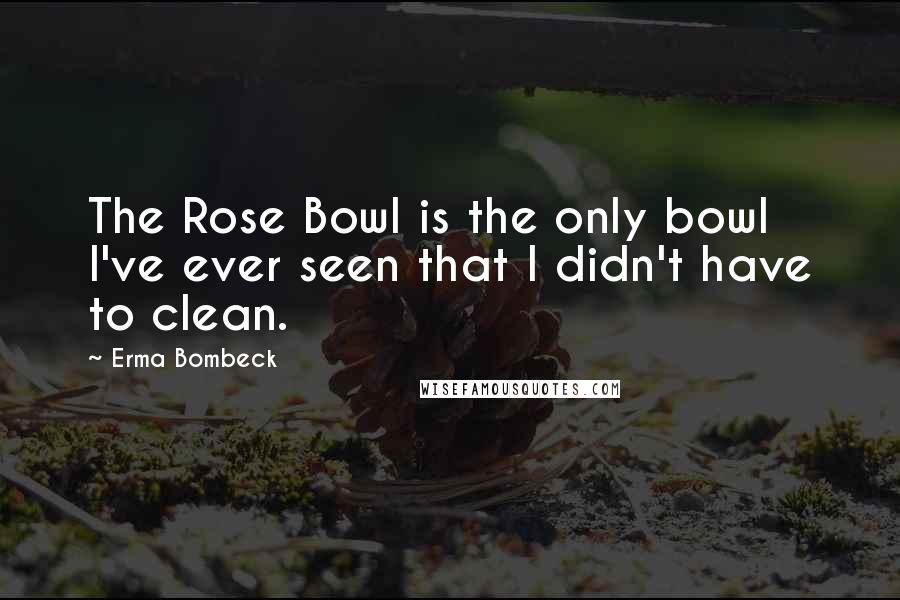 Erma Bombeck Quotes: The Rose Bowl is the only bowl I've ever seen that I didn't have to clean.