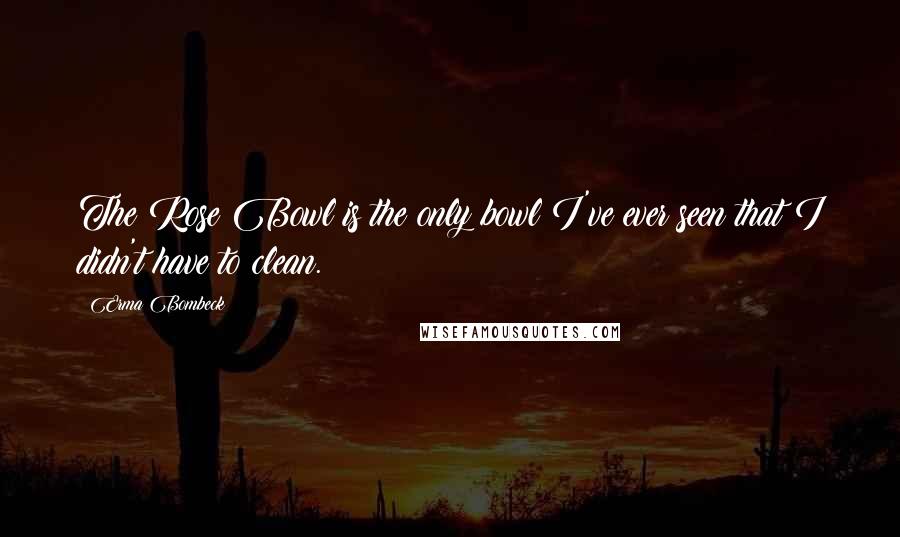 Erma Bombeck Quotes: The Rose Bowl is the only bowl I've ever seen that I didn't have to clean.