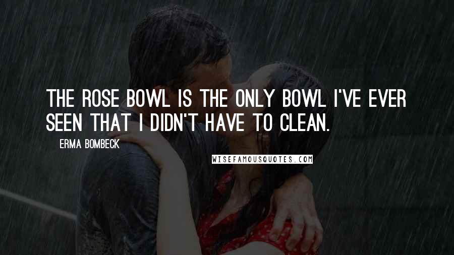 Erma Bombeck Quotes: The Rose Bowl is the only bowl I've ever seen that I didn't have to clean.