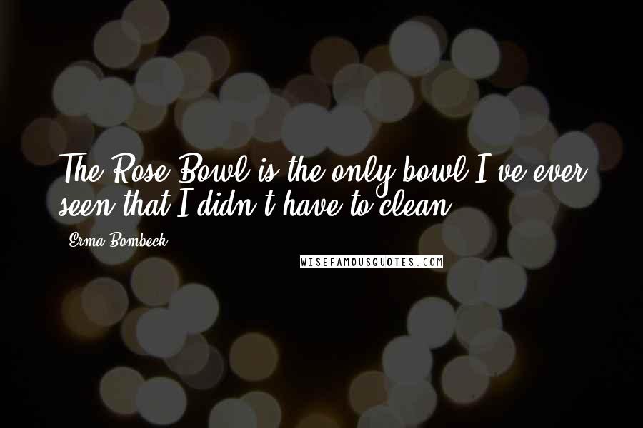 Erma Bombeck Quotes: The Rose Bowl is the only bowl I've ever seen that I didn't have to clean.