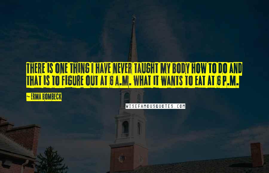 Erma Bombeck Quotes: There is one thing I have never taught my body how to do and that is to figure out at 6 A.M. what it wants to eat at 6 P.M.