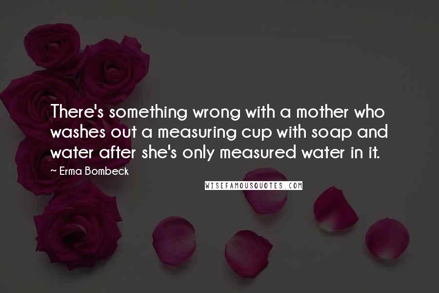 Erma Bombeck Quotes: There's something wrong with a mother who washes out a measuring cup with soap and water after she's only measured water in it.