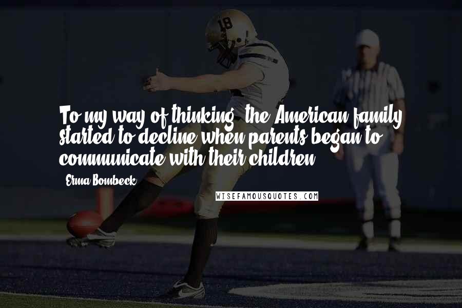 Erma Bombeck Quotes: To my way of thinking, the American family started to decline when parents began to communicate with their children.
