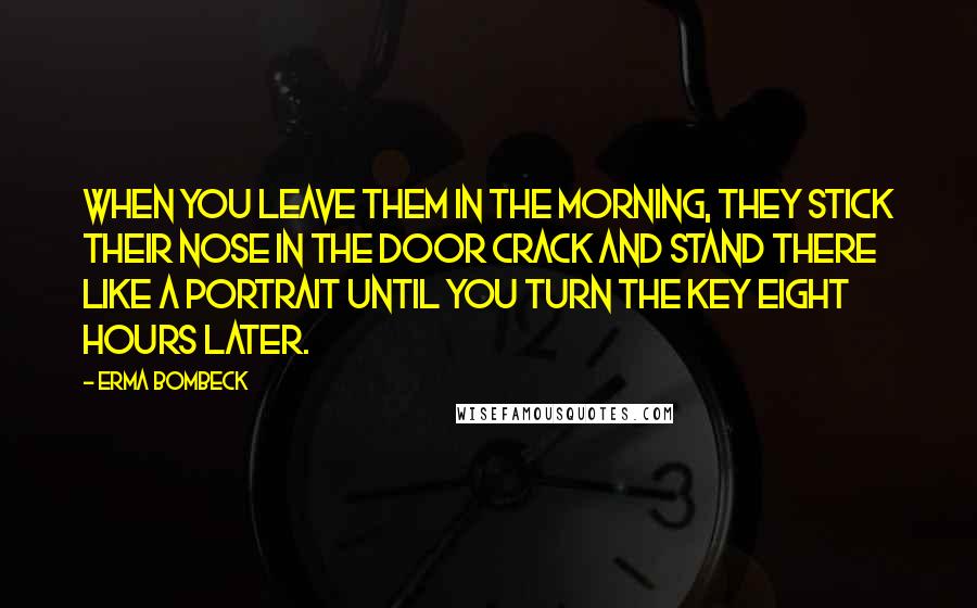Erma Bombeck Quotes: When you leave them in the morning, they stick their nose in the door crack and stand there like a portrait until you turn the key eight hours later.