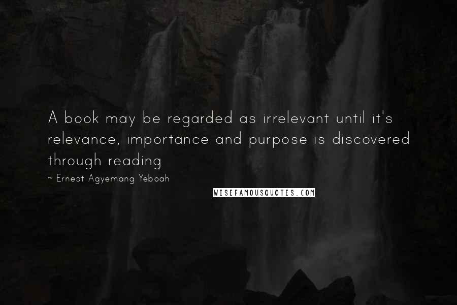 Ernest Agyemang Yeboah Quotes: A book may be regarded as irrelevant until it's relevance, importance and purpose is discovered through reading