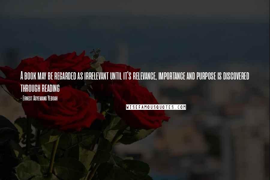 Ernest Agyemang Yeboah Quotes: A book may be regarded as irrelevant until it's relevance, importance and purpose is discovered through reading