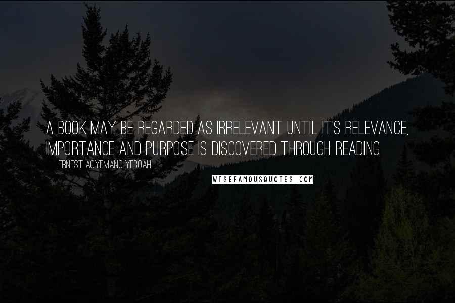 Ernest Agyemang Yeboah Quotes: A book may be regarded as irrelevant until it's relevance, importance and purpose is discovered through reading