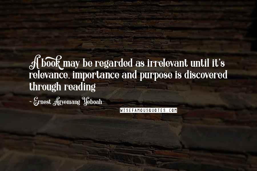 Ernest Agyemang Yeboah Quotes: A book may be regarded as irrelevant until it's relevance, importance and purpose is discovered through reading