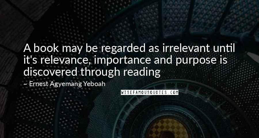 Ernest Agyemang Yeboah Quotes: A book may be regarded as irrelevant until it's relevance, importance and purpose is discovered through reading