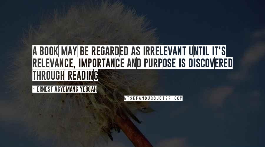 Ernest Agyemang Yeboah Quotes: A book may be regarded as irrelevant until it's relevance, importance and purpose is discovered through reading