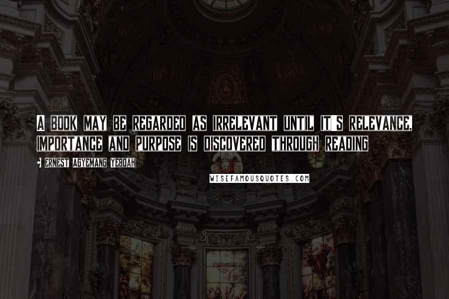 Ernest Agyemang Yeboah Quotes: A book may be regarded as irrelevant until it's relevance, importance and purpose is discovered through reading