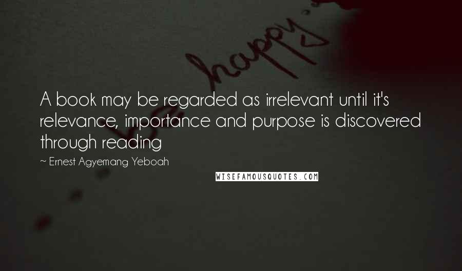 Ernest Agyemang Yeboah Quotes: A book may be regarded as irrelevant until it's relevance, importance and purpose is discovered through reading