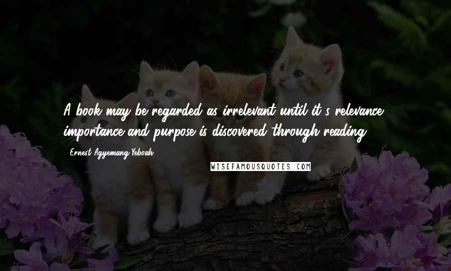 Ernest Agyemang Yeboah Quotes: A book may be regarded as irrelevant until it's relevance, importance and purpose is discovered through reading