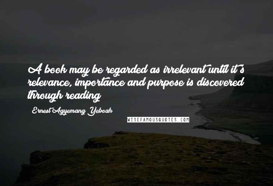 Ernest Agyemang Yeboah Quotes: A book may be regarded as irrelevant until it's relevance, importance and purpose is discovered through reading